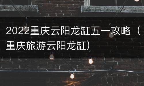 2022重庆云阳龙缸五一攻略（重庆旅游云阳龙缸）