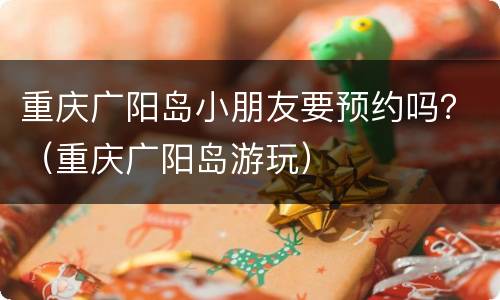 重庆广阳岛小朋友要预约吗？（重庆广阳岛游玩）