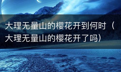 大理无量山的樱花开到何时（大理无量山的樱花开了吗）