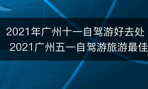 2021年广州十一自驾游好去处 2021广州五一自驾游旅游最佳去处