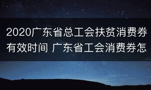 2020广东省总工会扶贫消费券有效时间 广东省工会消费券怎么用