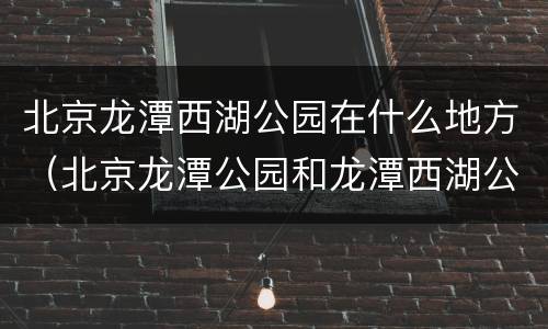 北京龙潭西湖公园在什么地方（北京龙潭公园和龙潭西湖公园一样吗）