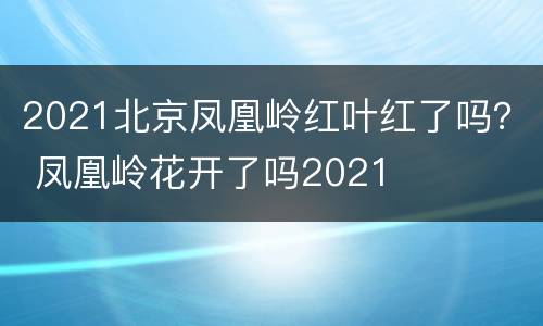 2021北京凤凰岭红叶红了吗？ 凤凰岭花开了吗2021