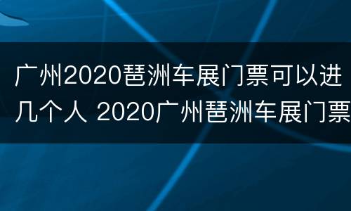广州2020琶洲车展门票可以进几个人 2020广州琶洲车展门票免费领取