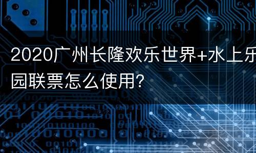 2020广州长隆欢乐世界+水上乐园联票怎么使用？