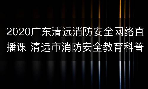 2020广东清远消防安全网络直播课 清远市消防安全教育科普基地