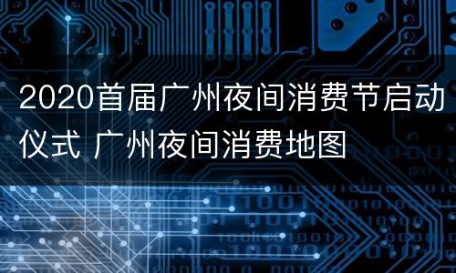 2020首届广州夜间消费节启动仪式 广州夜间消费地图