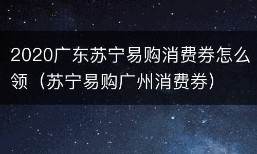 2020广东苏宁易购消费券怎么领（苏宁易购广州消费券）