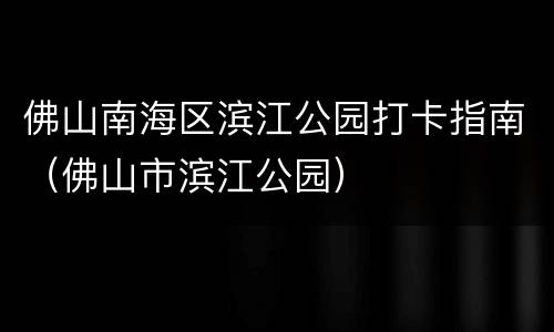 佛山南海区滨江公园打卡指南（佛山市滨江公园）