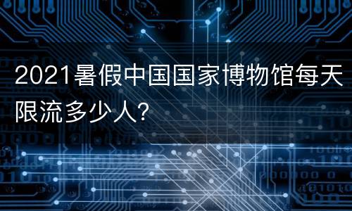 2021暑假中国国家博物馆每天限流多少人？