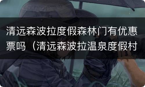 清远森波拉度假森林门有优惠票吗（清远森波拉温泉度假村酒店怎么样）