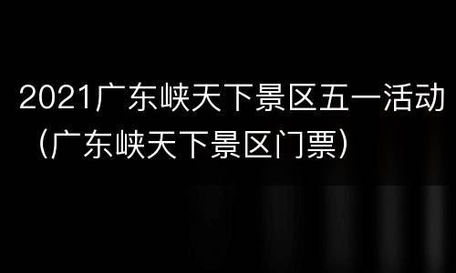 2021广东峡天下景区五一活动（广东峡天下景区门票）
