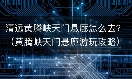 清远黄腾峡天门悬廊怎么去？（黄腾峡天门悬廊游玩攻略）