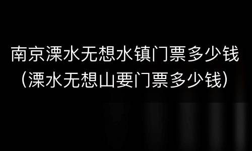 南京溧水无想水镇门票多少钱（溧水无想山要门票多少钱）