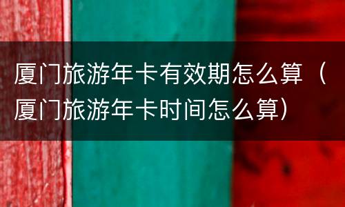 厦门旅游年卡有效期怎么算（厦门旅游年卡时间怎么算）