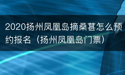 2020扬州凤凰岛摘桑葚怎么预约报名（扬州凤凰岛门票）