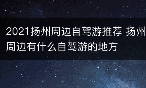 2021扬州周边自驾游推荐 扬州周边有什么自驾游的地方