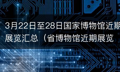 3月22日至28日国家博物馆近期展览汇总（省博物馆近期展览）
