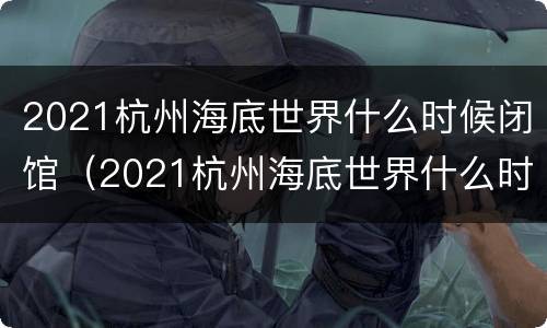 2021杭州海底世界什么时候闭馆（2021杭州海底世界什么时候闭馆的）