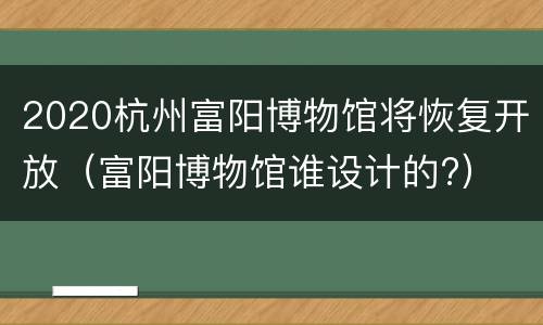 2020杭州富阳博物馆将恢复开放（富阳博物馆谁设计的?）