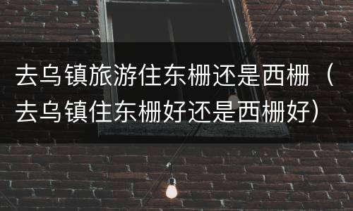 去乌镇旅游住东栅还是西栅（去乌镇住东栅好还是西栅好）