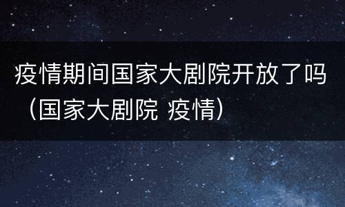 疫情期间国家大剧院开放了吗（国家大剧院 疫情）