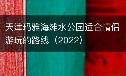 天津玛雅海滩水公园适合情侣游玩的路线（2022）
