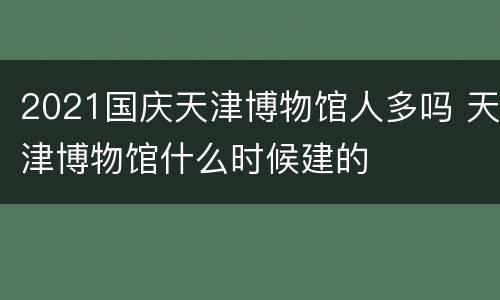 2021国庆天津博物馆人多吗 天津博物馆什么时候建的