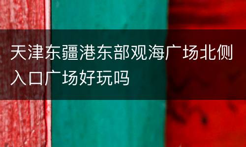 天津东疆港东部观海广场北侧入口广场好玩吗