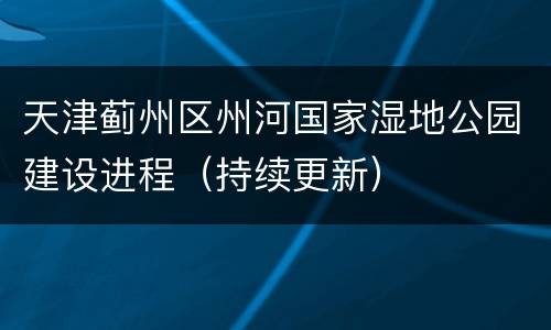 天津蓟州区州河国家湿地公园建设进程（持续更新）