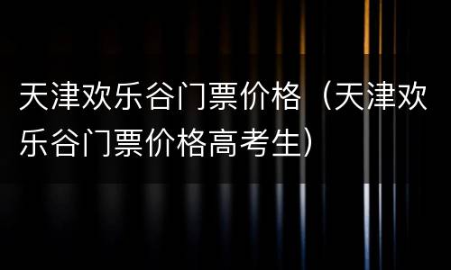 天津欢乐谷门票价格（天津欢乐谷门票价格高考生）