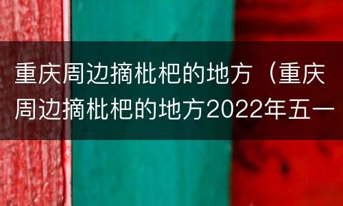 重庆周边摘枇杷的地方（重庆周边摘枇杷的地方2022年五一节）