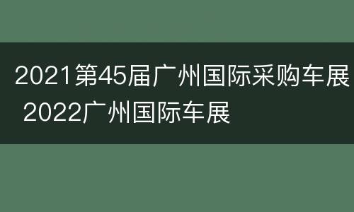 2021第45届广州国际采购车展 2022广州国际车展