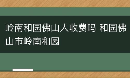岭南和园佛山人收费吗 和园佛山市岭南和园