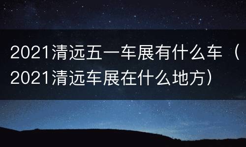 2021清远五一车展有什么车（2021清远车展在什么地方）