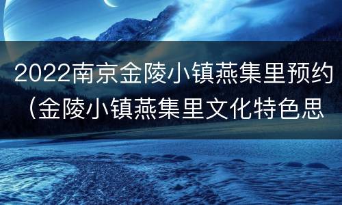 2022南京金陵小镇燕集里预约（金陵小镇燕集里文化特色思考有和创新体验）