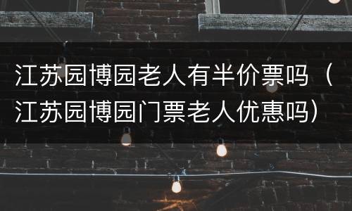 江苏园博园老人有半价票吗（江苏园博园门票老人优惠吗）