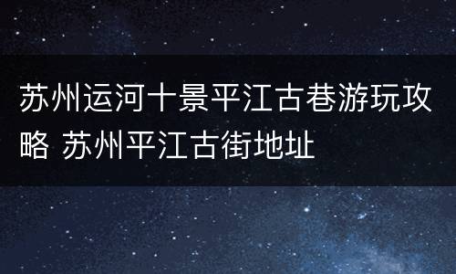 苏州运河十景平江古巷游玩攻略 苏州平江古街地址