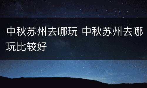 中秋苏州去哪玩 中秋苏州去哪玩比较好