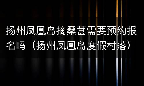扬州凤凰岛摘桑葚需要预约报名吗（扬州凤凰岛度假村落）
