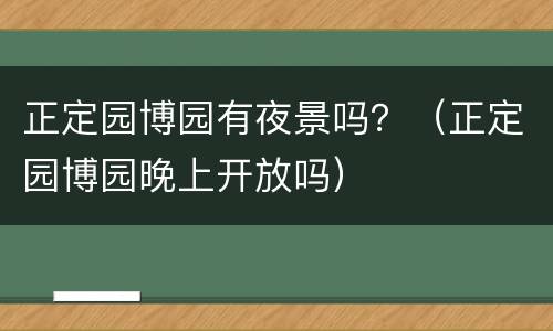 正定园博园有夜景吗？（正定园博园晚上开放吗）