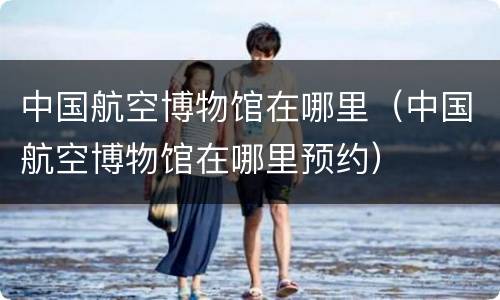 中国航空博物馆在哪里（中国航空博物馆在哪里预约）