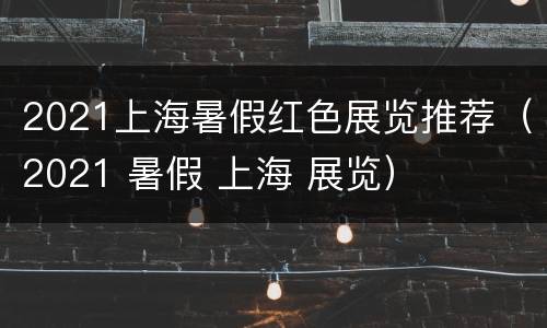 2021上海暑假红色展览推荐（2021 暑假 上海 展览）