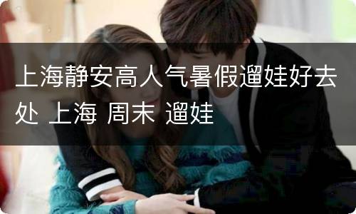 上海静安高人气暑假遛娃好去处 上海 周末 遛娃