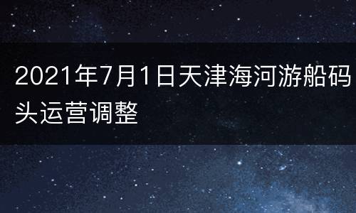 2021年7月1日天津海河游船码头运营调整