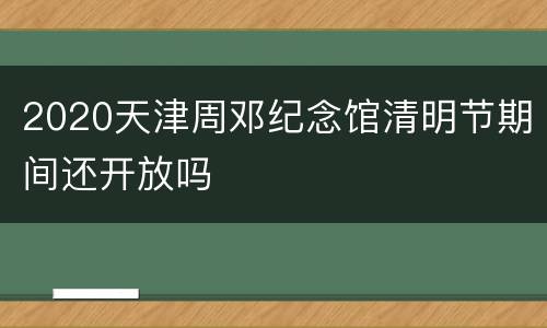 2020天津周邓纪念馆清明节期间还开放吗