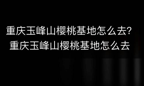 重庆玉峰山樱桃基地怎么去？ 重庆玉峰山樱桃基地怎么去