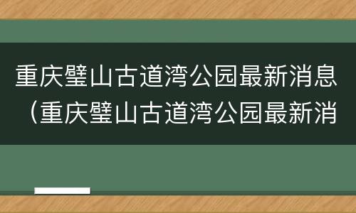 重庆璧山古道湾公园最新消息（重庆璧山古道湾公园最新消息今天）