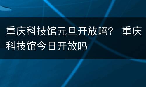 重庆科技馆元旦开放吗？ 重庆科技馆今日开放吗