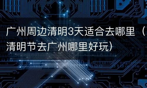 广州周边清明3天适合去哪里（清明节去广州哪里好玩）